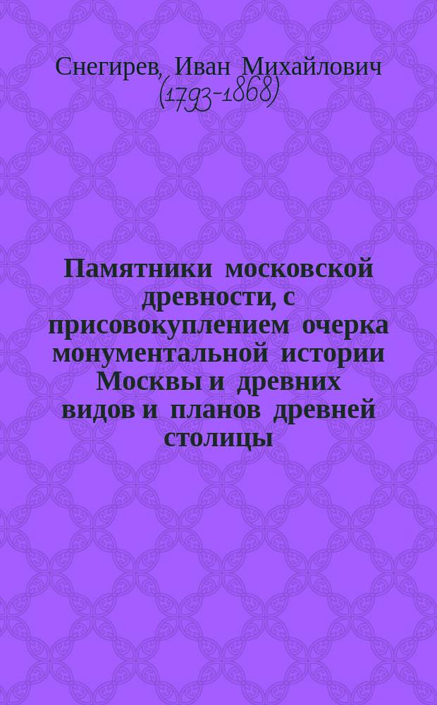 Памятники московской древности, с присовокуплением очерка монументальной истории Москвы и древних видов и планов древней столицы : С 3 планами Москвы, 23 карт., по рис. акад. Солнцева, отпеч. красками, и 18 грав. и литогр. рис