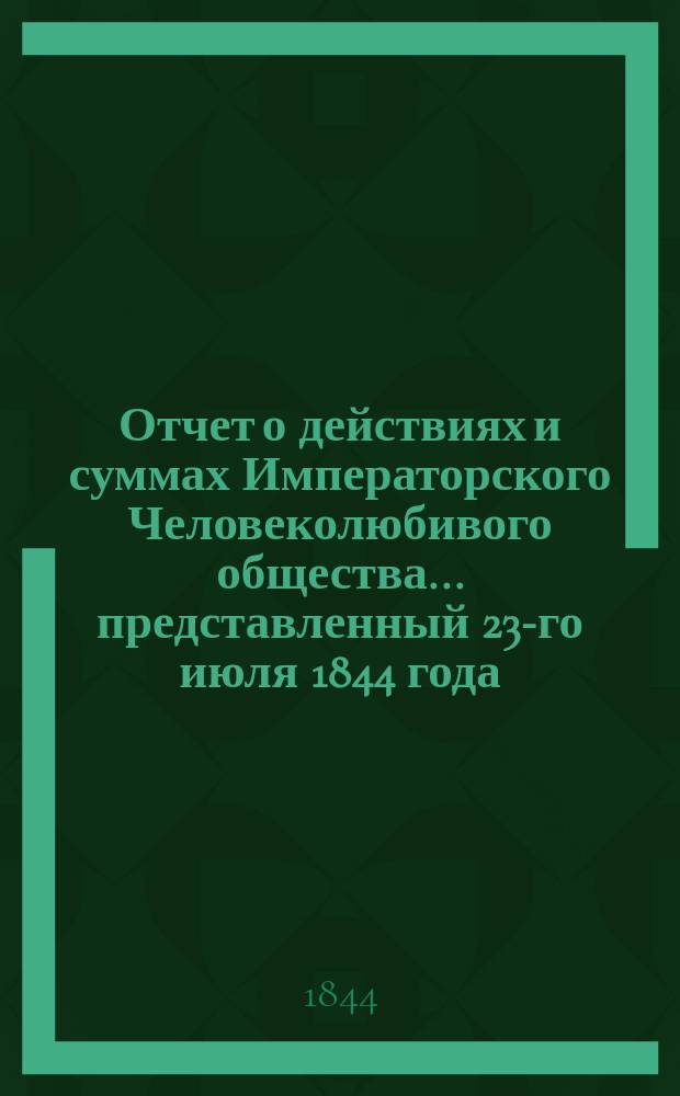 Отчет о действиях и суммах Императорского Человеколюбивого общества... ... представленный 23-го июля 1844 года : ... представленный 23-го июля 1844 года