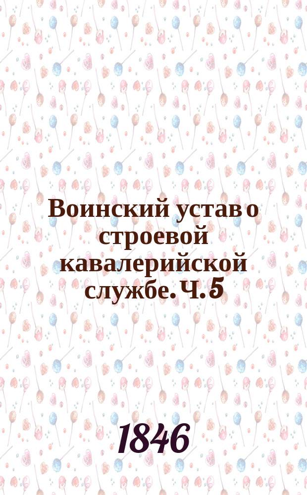Воинский устав о строевой кавалерийской службе. Ч. 5 : Линейное ученье
