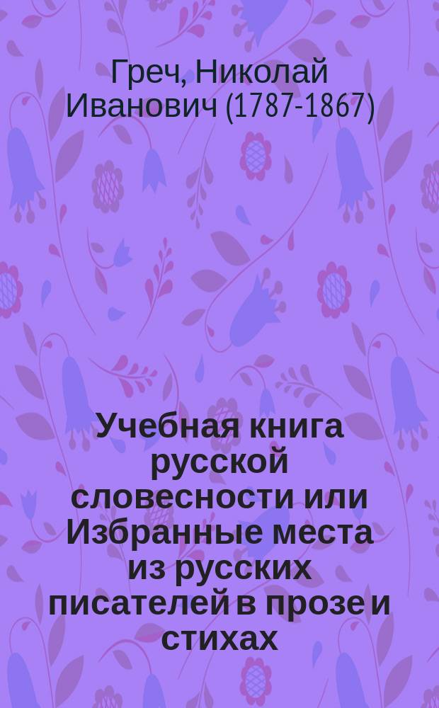 Учебная книга русской словесности или Избранные места из русских писателей в прозе и стихах, с присовокуплением правил риторики и пиитики, и обозрение истории русской литературы, изданные Николаем Гречем