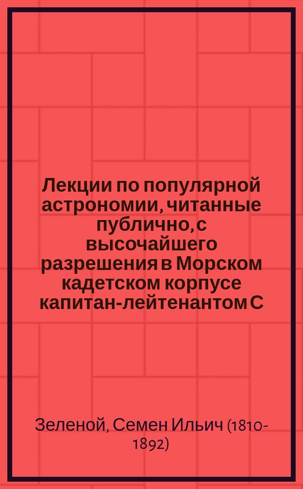 Лекции по популярной астрономии, читанные публично, с высочайшего разрешения в Морском кадетском корпусе капитан-лейтенантом С. Зеленым с 25 ноября 1843 по 16 марта 1844
