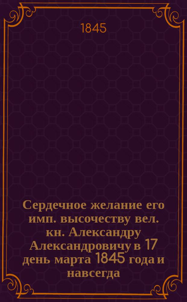 Сердечное желание его имп. высочеству вел. кн. Александру Александровичу в 17 день марта 1845 года и навсегда : Стихи