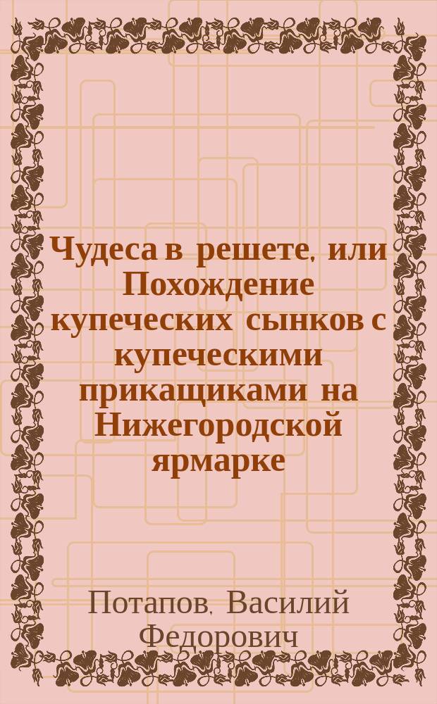 Чудеса в решете, или Похождение купеческих сынков с купеческими прикащиками на Нижегородской ярмарке : Рус. нар. сцены в 3-х ч. и 8-ми карт. : С 10-ю новыми цыган. и хоровыми песнями