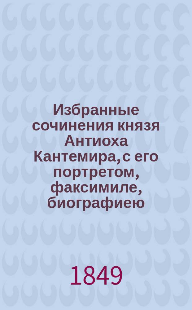 Избранные сочинения князя Антиоха Кантемира, с его портретом, факсимиле, биографиею, с статьею об его сочинениях [П. Перевлесского], изданиях, переводе его сатир и с указателем всех статей о Кантемире, напечатанных в разных периодических и других изданиях