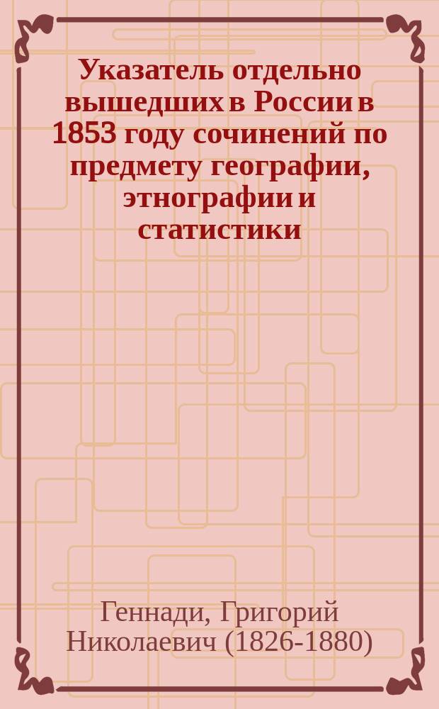 Указатель отдельно вышедших в России в 1853 году сочинений по предмету географии, этнографии и статистики : (С означением журн., где были помещены рец. на эти соч.)