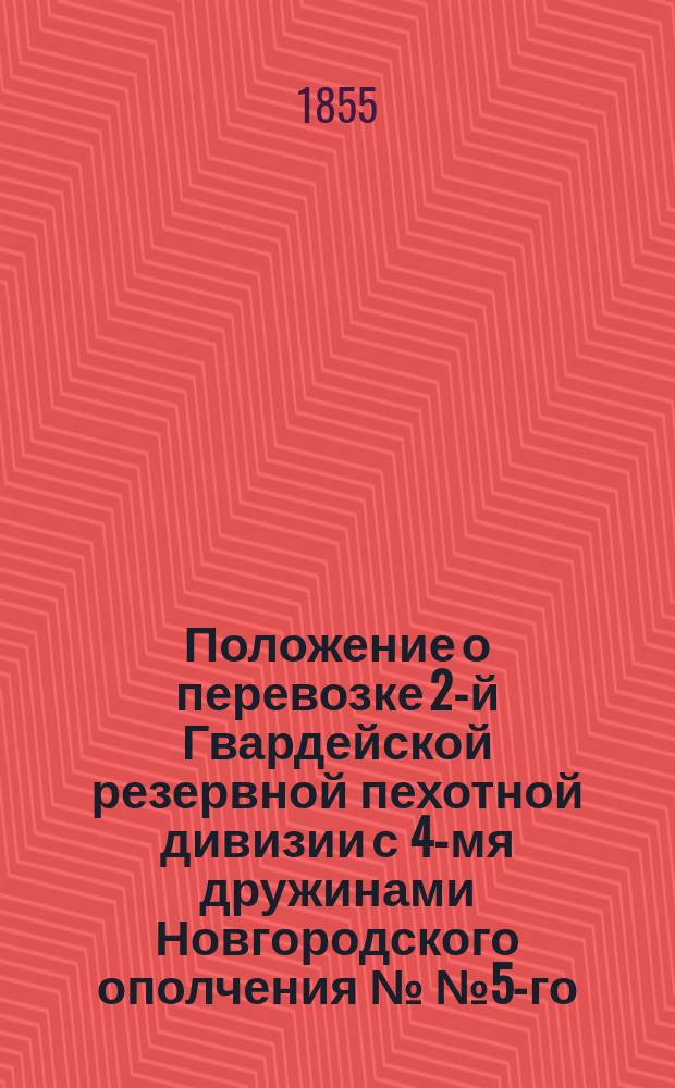 Положение о перевозке 2-й Гвардейской резервной пехотной дивизии с 4-мя дружинами Новгородского ополчения №№ 5-го, 6-го, 7-го и 8-го по Николаевской железной дороге из С.-Петербурга в Москву : Утв. 24 сент. 1855 г