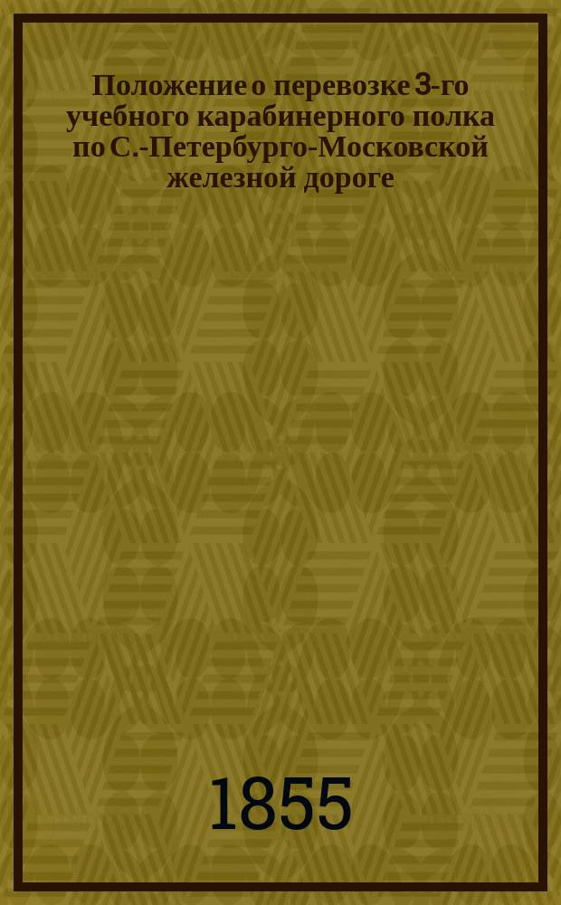 Положение о перевозке 3-го учебного карабинерного полка по С.-Петербурго-Московской железной дороге : Утв. 4 марта 1855 г