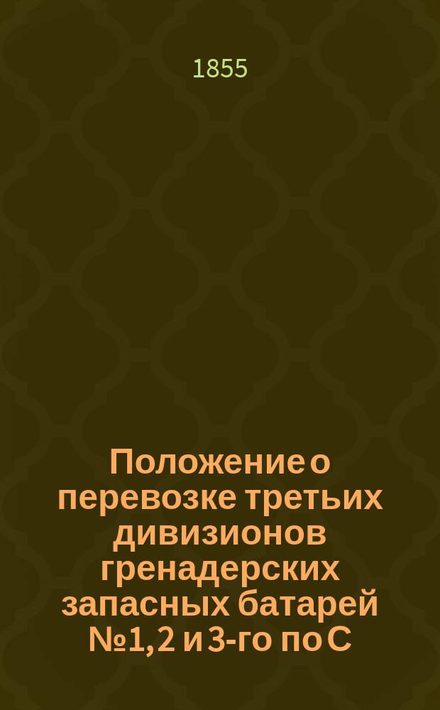 Положение о перевозке третьих дивизионов гренадерских запасных батарей № 1, 2 и 3-го по С.-Петербурго-Московской железной дороге из С.-Петербурга в Москву : Утв. 5 апр. 1855 г