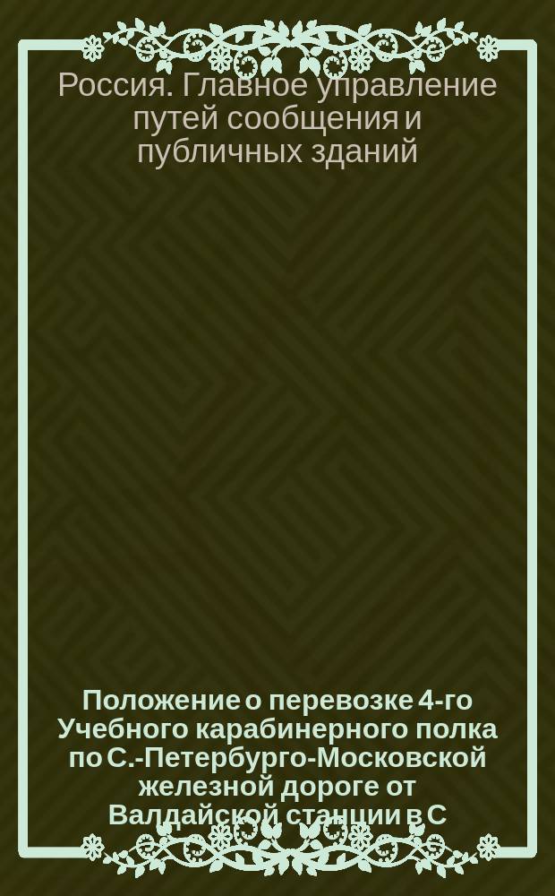 Положение о перевозке 4-го Учебного карабинерного полка по С.-Петербурго-Московской железной дороге от Валдайской станции в С.-Петербург : Утв. 18 марта 1855 г