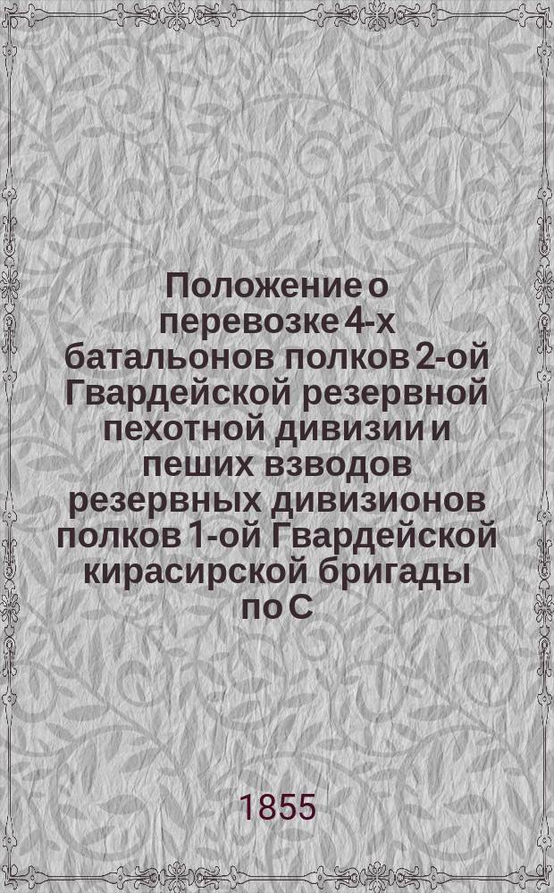 Положение о перевозке 4-х батальонов полков 2-ой Гвардейской резервной пехотной дивизии и пеших взводов резервных дивизионов полков 1-ой Гвардейской кирасирской бригады по С.-Петербурго-Московской железной дороге из С.-Петербурга в Москву : Утв. 20 авг. 1855 г