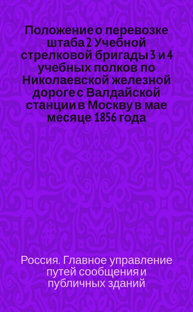 Положение о перевозке штаба 2 Учебной стрелковой бригады 3 и 4 учебных полков по Николаевской железной дороге с Валдайской станции в Москву в мае месяце 1856 года : Утв. 17 мая 1856 г