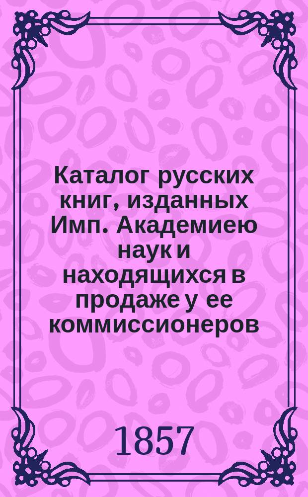 Каталог русских книг, изданных Имп. Академиею наук и находящихся в продаже у ее коммиссионеров : Изд. 1857 г