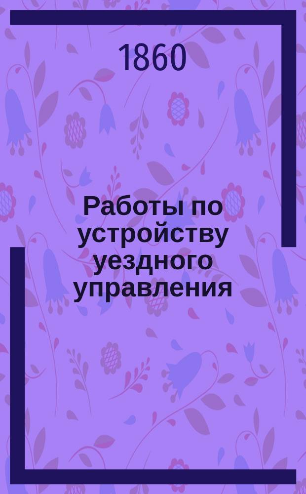 Работы по устройству уездного управления : проекты. Объяснительные записки. Разные материалы, представленные в Главный комитет по крестьянскому делу