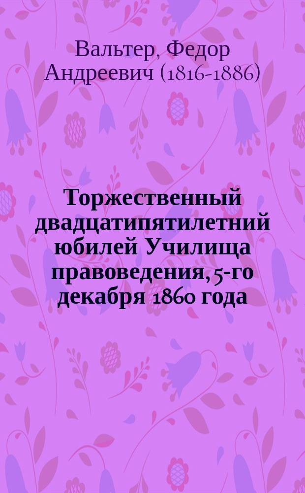 Торжественный двадцатипятилетний юбилей Училища правоведения, 5-го декабря 1860 года : Латинская ода Ф. Вальтера : С рус. и фр. переводом
