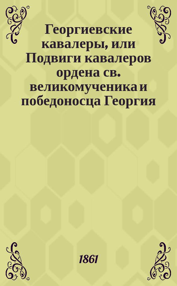 Георгиевские кавалеры, или Подвиги кавалеров ордена св. великомученика и победоносца Георгия, всех степеней с обозрением их службы и жизни. Вып. 1-6 : Хронологическое обозрение постановлений по ордену ; Список кавалеров по старшинству пожалования ; Подвиг, которым заслужил крест. св. Георгия его императорское величество государь император Александр Николаевич ; Генерал-адъютант П.Е. Коцебу ; Генерал-от-кавалерии И.П. Шабельский ; Генерал-майор Неклюдов ; Мещанин Герасимов ; Празднование дня учреждения ордена в 1850 году. Современная летопись: а) пожалование орденом, б) объявление от Капитула, в) генерал-адъютант И.О. Сухозанет. (Некролог) и г) генерал-от-артиллерии А.П. Ермолов