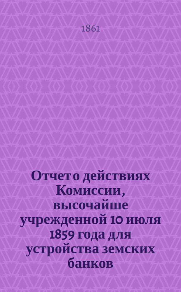 Отчет о действиях Комиссии, высочайше учрежденной 10 июля 1859 года для устройства земских банков, представленный г. министру финансов 28 ноября 1861 года членом-управляющим делами Комиссии В.П. Безобразовым