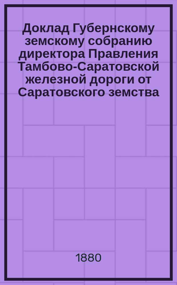 Доклад Губернскому земскому собранию директора Правления Тамбово-Саратовской железной дороги от Саратовского земства... ... 1880 г.
