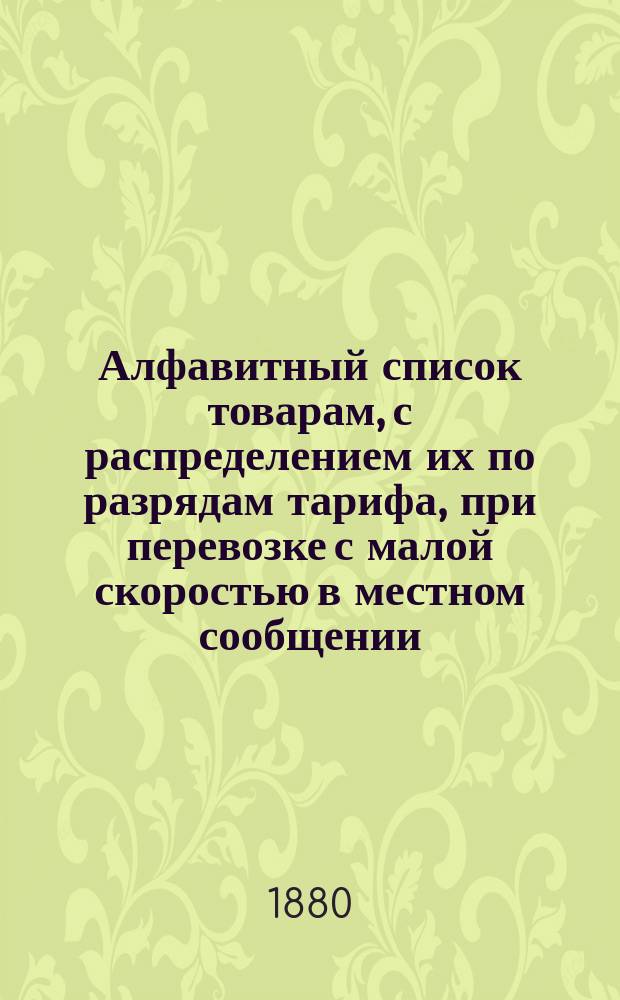 Алфавитный список товарам, с распределением их по разрядам тарифа, при перевозке с малой скоростью в местном сообщении... Составлен по 1-е июня 1880 года