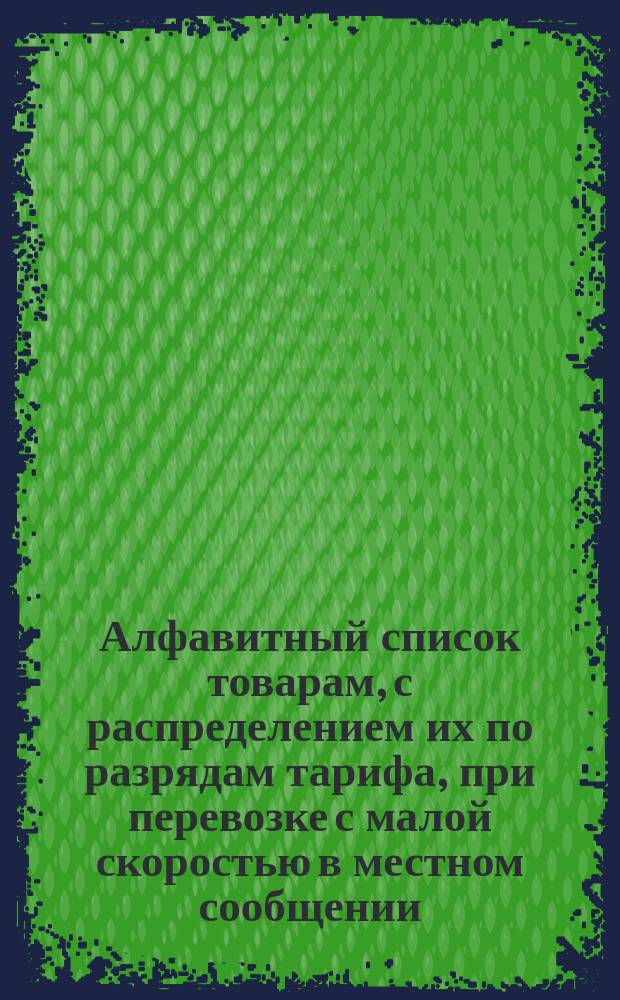Алфавитный список товарам, с распределением их по разрядам тарифа, при перевозке с малой скоростью в местном сообщении... Составлен по 1-е ноября 1881 года