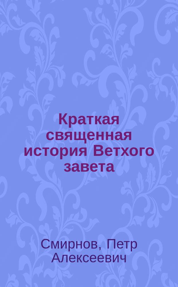 Краткая священная история Ветхого завета : Сост. для приготов. кл. гимназий и реал. уч-щ и для нар. уч-щ законоучителем Моск. 2-й гимназии... прот. магистром Петром Смирновым