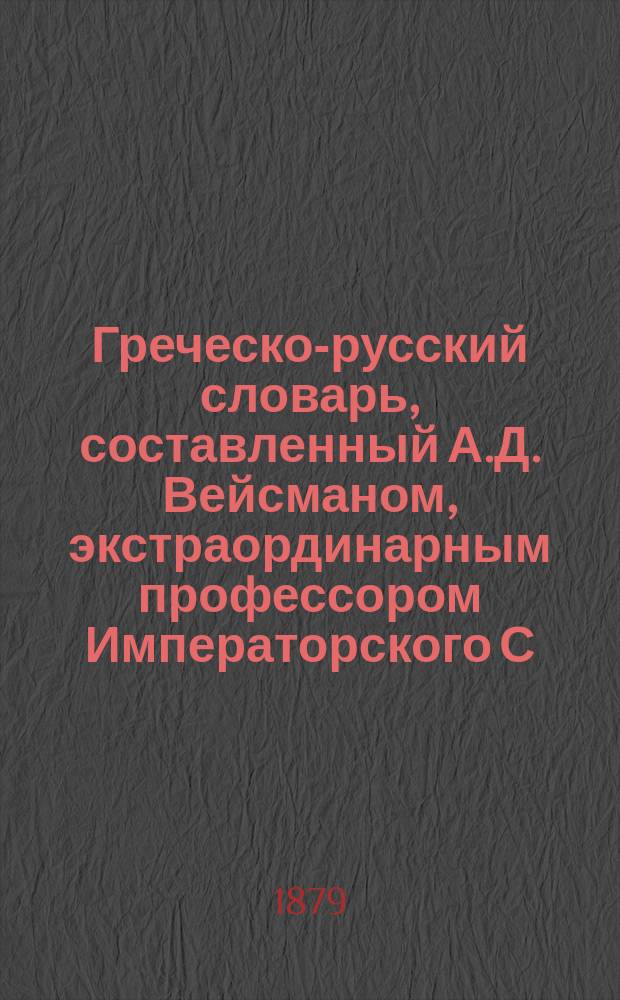 Греческо-русский словарь, составленный А.Д. Вейсманом, экстраординарным профессором Императорского С.-Петербургского историко-филологического института