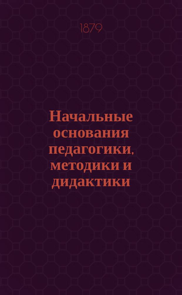 Начальные основания педагогики, методики и дидактики : Учеб. для ин-тов, гимназий и учит. семинарий : Настол. кн. для родителей и воспитателей. Вып. 1-2