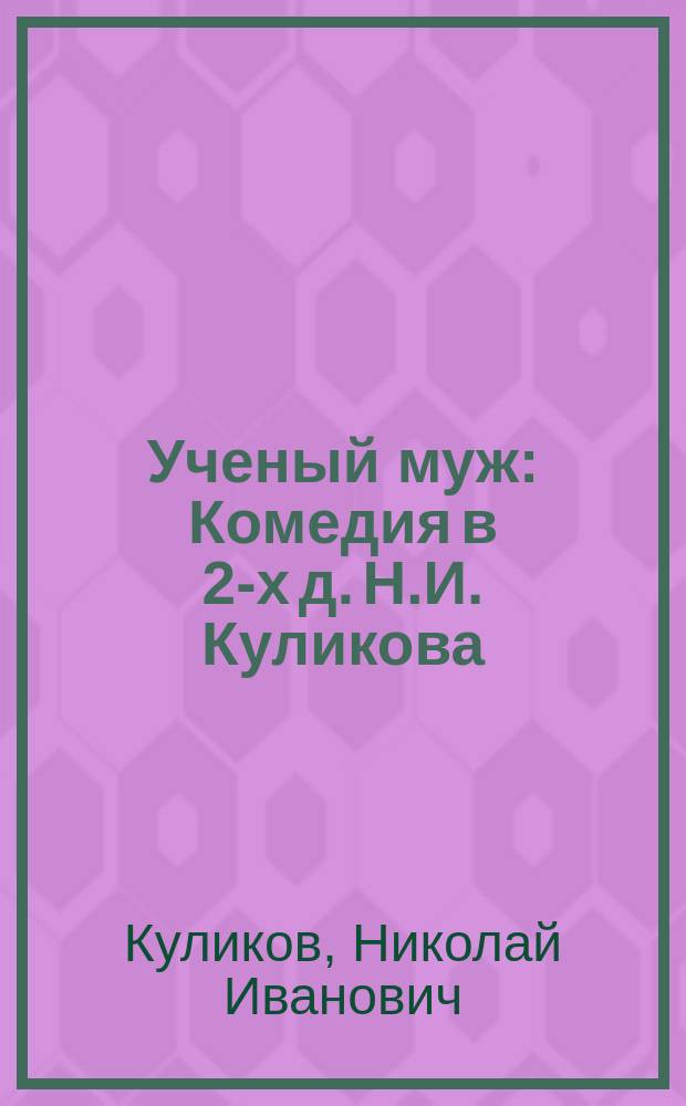 Ученый муж : Комедия в 2-х д. Н.И. Куликова : Сюжет заимствован