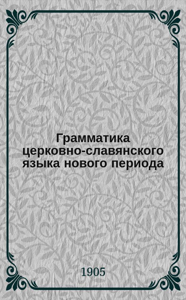 Грамматика церковно-славянского языка нового периода : С прил. образцов для этимол. и синтаксич. разбора текста Евангелия : Пособие для гор. уезд. и сельск. училищ