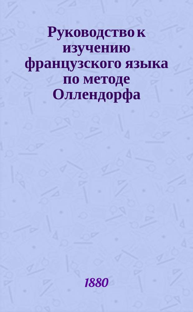 Руководство к изучению французского языка по методе Оллендорфа : С ключом, указ. и фр. хрестоматией