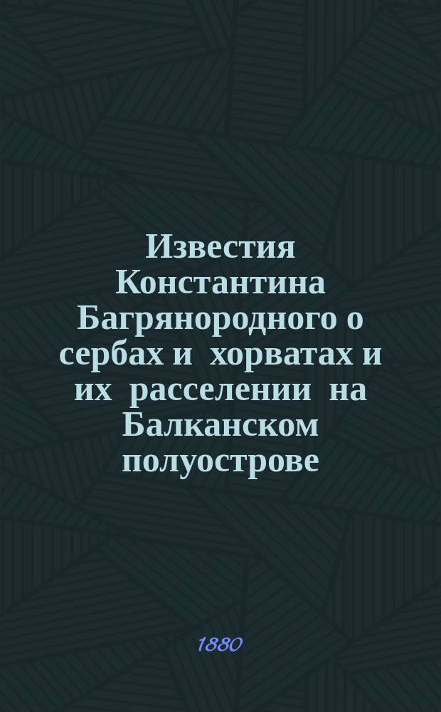 Известия Константина Багрянородного о сербах и хорватах и их расселении на Балканском полуострове : Ист.-этногр. исслед. Константина Грота