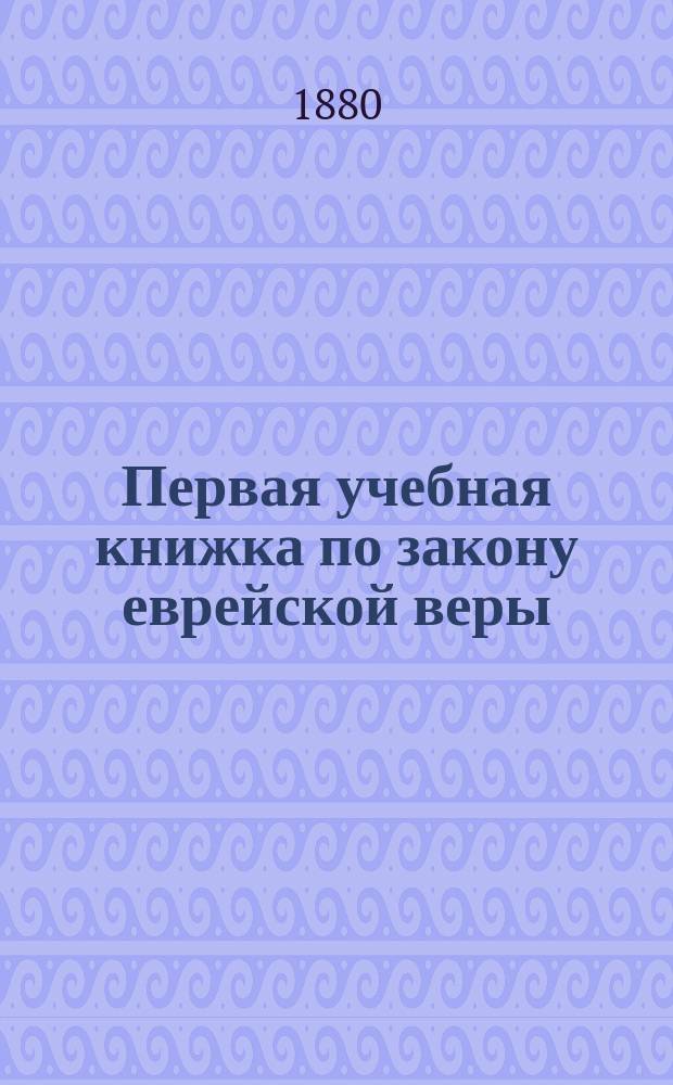 Первая учебная книжка по закону еврейской веры : Заключает в себе крат. библ. историю в небольших, доступ. для детей, рассказах : Приспособл. к употреблению в мл. кл. гимназий муж. и жен. и в евр. нач. уч-щах : Для детей от 7 до 12 лет
