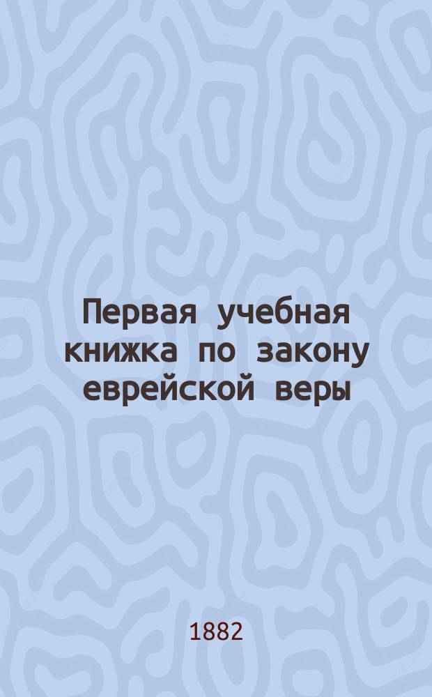 Первая учебная книжка по закону еврейской веры : Заключает в себе крат. библ. историю в небольших, доступ. для детей, рассказах : Приспособл. к употреблению в мл. кл. гимназий муж. и жен. и в евр. нач. уч-щах : Для детей от 7 до 12 лет
