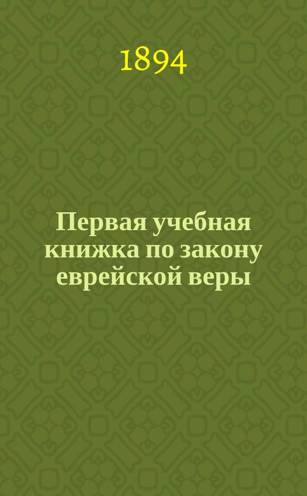 Первая учебная книжка по закону еврейской веры : Заключает в себе крат. библ. историю в небольших, доступ. для детей, рассказах : Приспособл. к употреблению в мл. кл. гимназий муж. и жен. и в евр. нач. уч-щах : Для детей от 7 до 12 лет