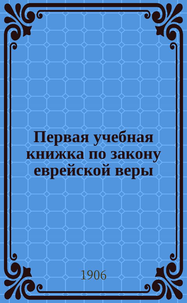 Первая учебная книжка по закону еврейской веры : Заключает в себе крат. библ. историю в небольших, доступ. для детей, рассказах : Приспособл. к употреблению в мл. кл. гимназий муж. и жен. и в евр. нач. уч-щах : Для детей от 7 до 12 лет
