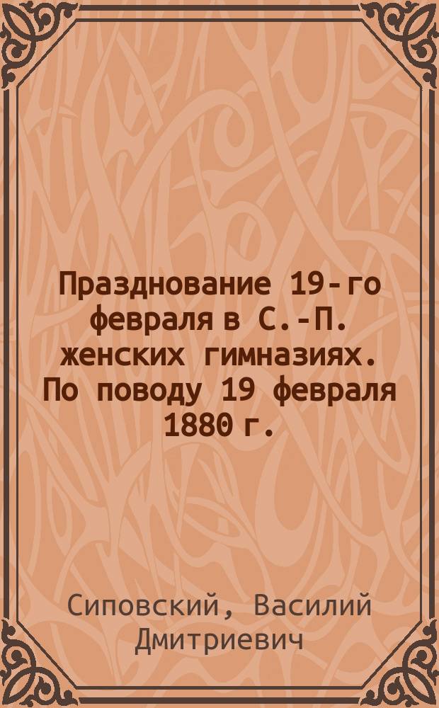 Празднование 19-го февраля в С.-П. женских гимназиях. По поводу 19 февраля 1880 г. : (Несколько слов о реформах нынеш. царствования) Речь, прочит. 20 февр. в Жен. пед. курсах преп. рус. истории В. Сиповским. Речь по поводу 19 февр. 1880 г.