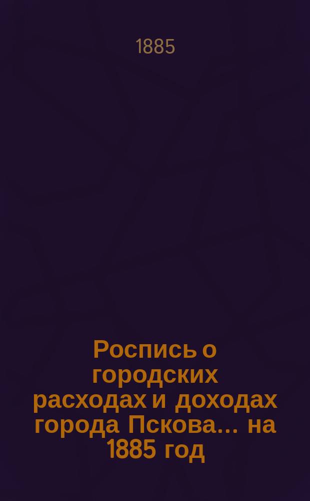 Роспись о городских расходах и доходах города Пскова... ... на 1885 год