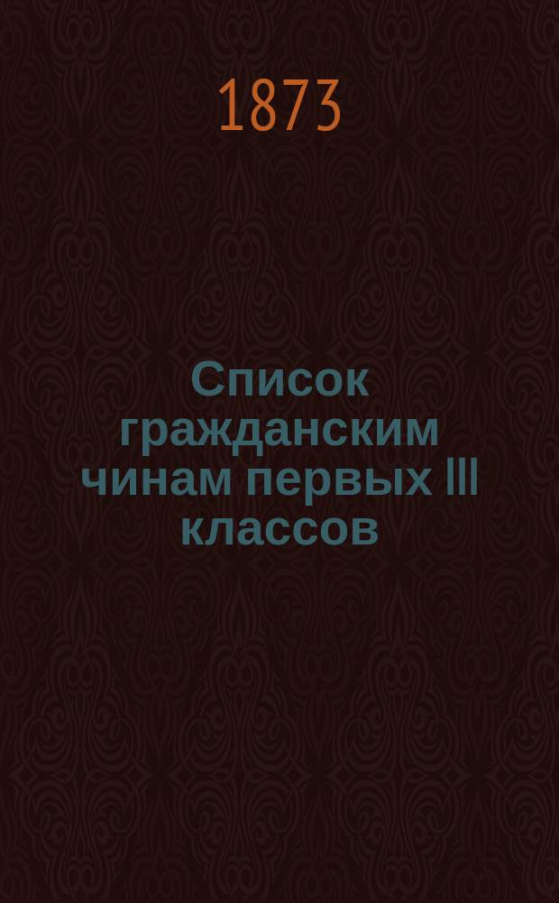 Список гражданским чинам первых III классов : Испр. по 10-е мая 1873 г