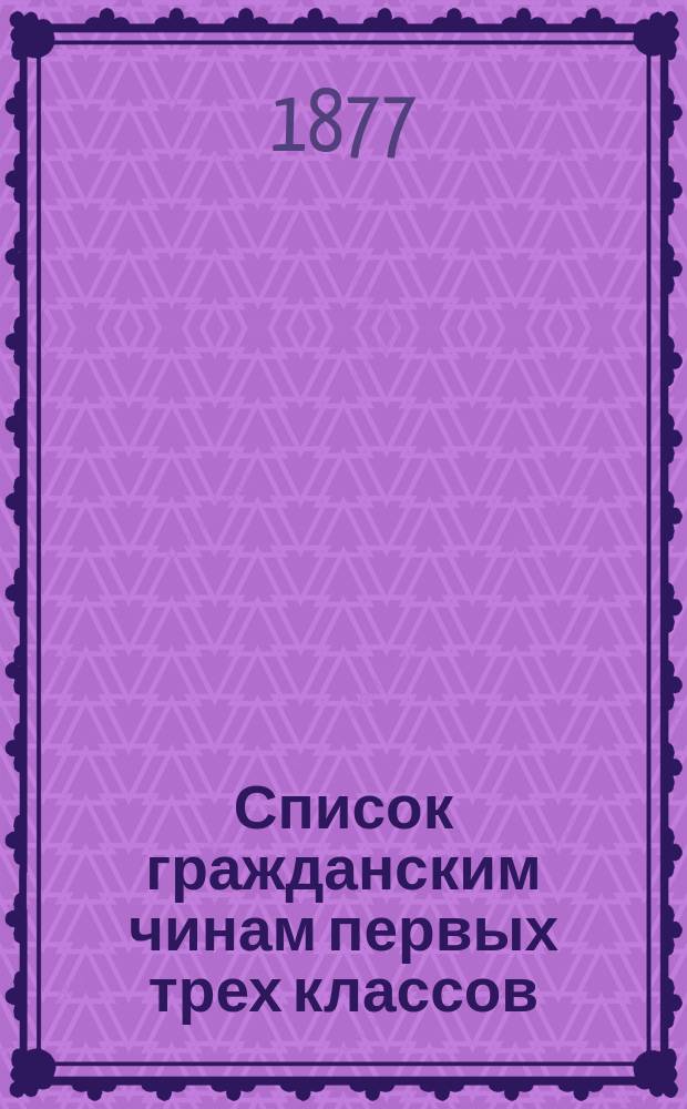 Список гражданским чинам первых трех классов : исправлено по 15-е февраля 1877 года