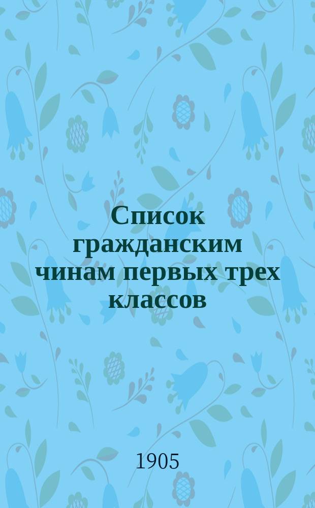 Список гражданским чинам первых трех классов : исправлен по 1-е марта 1905 года