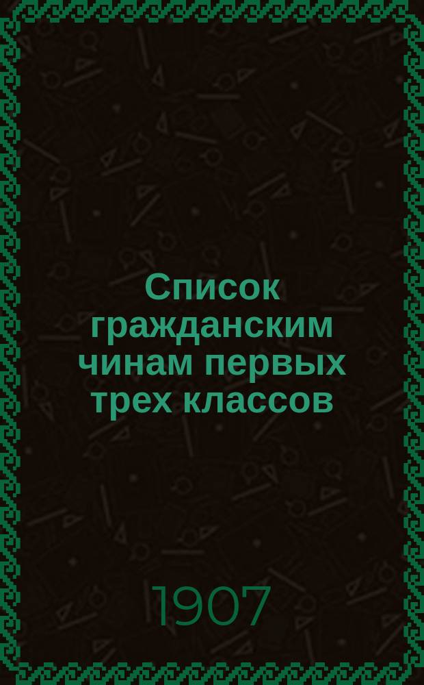 Список гражданским чинам первых трех классов : исправлен по 1-е марта 1907 года
