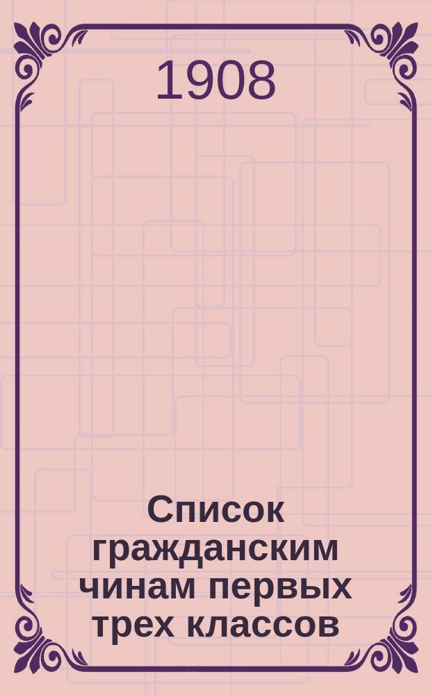 Список гражданским чинам первых трех классов : исправлен по 1-е марта 1908 года
