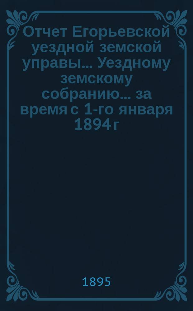 Отчет Егорьевской уездной земской управы... Уездному земскому собранию... за время с 1-го января 1894 г. по 1-е июля 1895 г. : за время с 1-го января 1894 года по 1-е июля 1895 года... XXXI очередного созыва