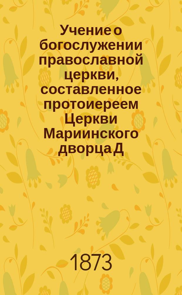 Учение о богослужении православной церкви, составленное протоиереем Церкви Мариинского дворца Д. Соколовым