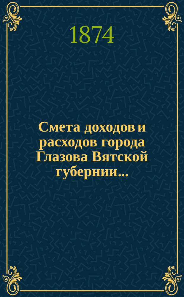 Смета доходов и расходов города Глазова Вятской губернии.. : С прил. на 1874 год