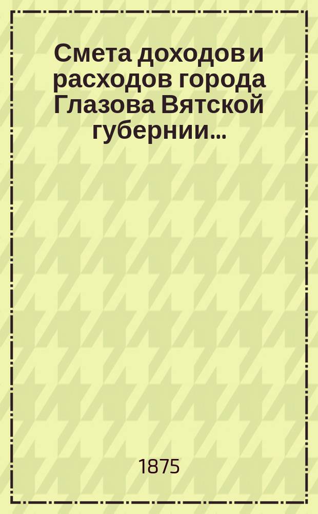 Смета доходов и расходов города Глазова Вятской губернии.. : С прил. на 1875 год