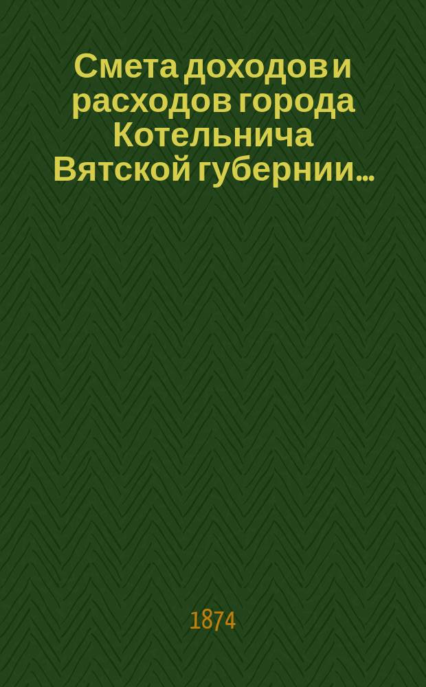 Смета доходов и расходов города Котельнича Вятской губернии.. : [с приложениями]. ... на 1874 год