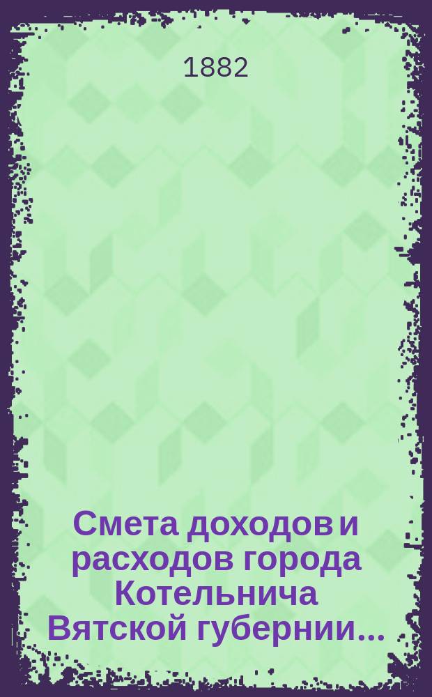 Смета доходов и расходов города Котельнича Вятской губернии.. : [с приложениями]. ... за 1882 год