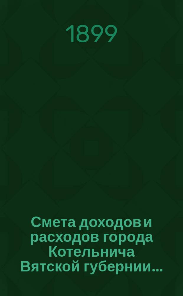 Смета доходов и расходов города Котельнича Вятской губернии.. : [с приложениями]. ... на 1899 год