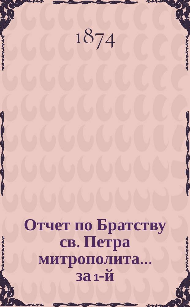 Отчет по Братству св. Петра митрополита... ... за 1-й (1873) г.