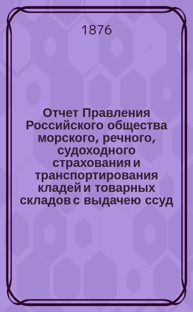 Отчет Правления Российского общества морского, речного, судоходного страхования и транспортирования кладей и товарных складов с выдачею ссуд. с 1-го января 1875 по 1-е января 1876 года